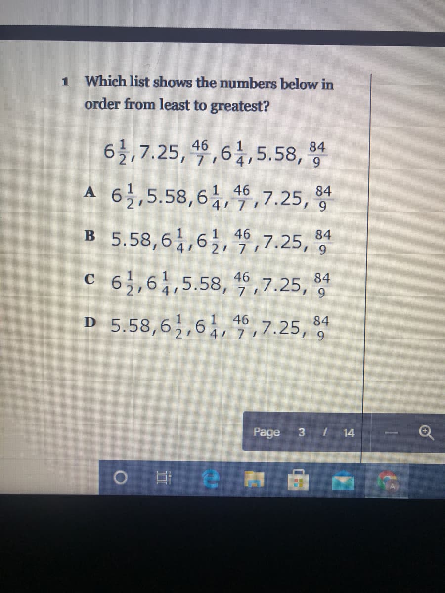 1 Which list shows the numbers below in
order from least to greatest?
6,6,5.58,
84
6,7.25, 46
171
84
A 6,5.58,6,,7.25,
4 71
B 5.58,6,6, 4,7.25,
84
.7.25, 9
2 71
84
c 6,,6,5.58, ,7.25,
D 5.58,62,64,71
,7.25, 9
4 7
