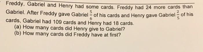 Freddy, Gabriel and Henry had some cards. Freddy had 24 more cards than
5
Gabriel. After Freddy gave Gabriel - of his cards and Henry gave Gabriel of his
cards, Gabriel had 109 cards and Henry had 18 cards.
(a) How many cards did Henry give to Gabriel?
(b) How many cards did Freddy have at first?
