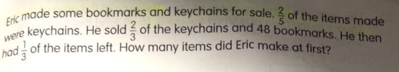 Eric made some bookmarks and keychains for sale. ? of the items made
keychains. He sold of the keychains and 48 bookmarks. He then
hado
of the items left. How many items did Eric make at first?
