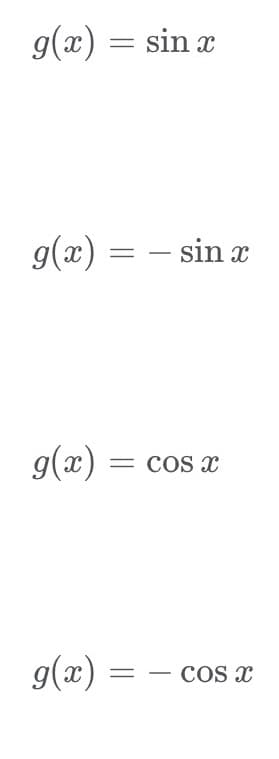 ### Mathematical Expressions for Trigonometric Functions

Here are different expressions representing the function \( g(x) \):

1. **Expression**: \( g(x) = \sin x \)
   - Description: This is the sine function, which is periodic with a period of \(2\pi\). It oscillates between -1 and 1 and is an odd function.

2. **Expression**: \( g(x) = -\sin x \)
   - Description: This is the negative sine function. It mirrors the sine function across the x-axis, maintaining the same period and amplitude.

3. **Expression**: \( g(x) = \cos x \)
   - Description: This is the cosine function, also periodic with a period of \(2\pi\). It ranges from -1 to 1 and is an even function, starting at 1 when \(x = 0\).

4. **Expression**: \( g(x) = -\cos x \)
   - Description: This is the negative cosine function. It is a reflection of the cosine function across the x-axis, with identical period and amplitude characteristics.