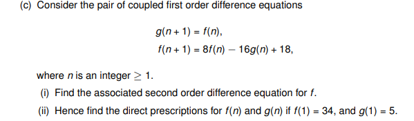 (c) Consider the pair of coupled first order difference equations
g(n+1) = f(n),
f(n+1)=8f(n)-16g(n) + 18,
where n is an integer > 1.
(i) Find the associated second order difference equation for f.
(ii) Hence find the direct prescriptions for f(n) and g(n) if f(1) = 34, and g(1) = 5.