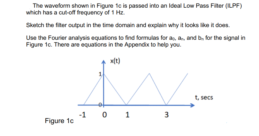 The waveform shown in Figure 1c is passed into an Ideal Low Pass Filter (ILPF)
which has a cut-off frequency of 1 Hz.
Sketch the filter output in the time domain and explain why it looks like it does.
Use the Fourier analysis equations to find formulas for ao, an, and bn for the signal in
Figure 1c. There are equations in the Appendix to help you.
x(t)
Figure 1c
-1
1
of
0 1
3
t, secs