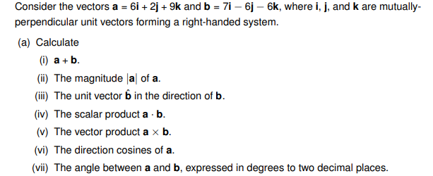 Consider the vectors a = 6i +2j + 9k and b = 7i - 6j - 6k, where i, j, and k are mutually-
perpendicular unit vectors forming a right-handed system.
(a) Calculate
(i) a + b.
(ii) The magnitude la of a.
(iii) The unit vector 6 in the direction of b.
(iv) The scalar product a . b.
(v) The vector product a x b.
(vi) The direction cosines of a.
(vii) The angle between a and b, expressed in degrees to two decimal places.