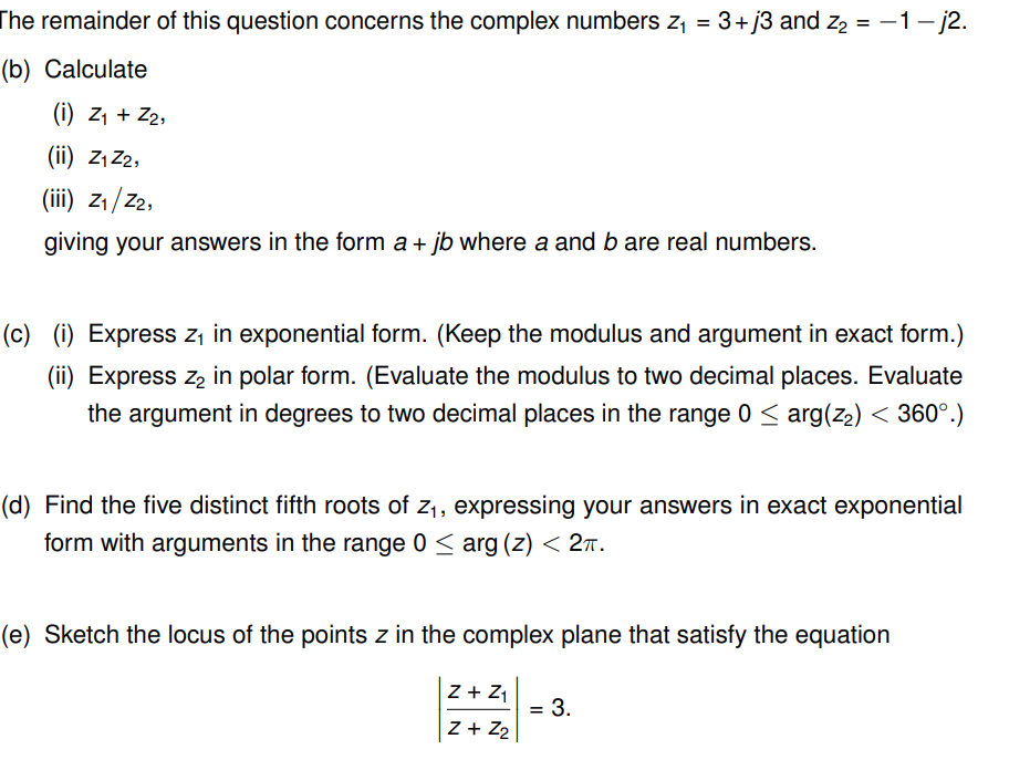 The remainder of this question concerns the complex numbers z₁ = 3+j3 and Z₂ = − 1 − j2.
(b) Calculate
(i) Z₁ + Z₂,
(ii) Z₁ Z2,
(iii) Z₁/Z2,
giving your answers in the form a + jb where a and b are real numbers.
(c) (i) Express z₁ in exponential form. (Keep the modulus and argument in exact form.)
(ii) Express z₂ in polar form. (Evaluate the modulus to two decimal places. Evaluate
the argument in degrees to two decimal places in the range 0 ≤ arg(z₂) < 360°.)
(d) Find the five distinct fifth roots of z₁, expressing your answers in exact exponential
form with arguments in the range 0 ≤ arg (z) < 2π.
(e) Sketch the locus of the points z in the complex plane that satisfy the equation
Z + Z₁
Z + Z₂
= 3.