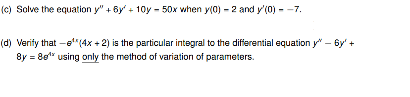 (c) Solve the equation y" + 6y' + 10y = 50x when y(0) = 2 and y'(0) = -7.
(d) Verify that -ex (4x + 2) is the particular integral to the differential equation y" - 6y' +
8y = 8e¹* using only the method of variation of parameters.