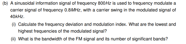 (b) A sinusoidal information signal of frequency 800Hz is used to frequency modulate a
carrier signal of frequency 0.8MHz, with a carrier swing in the modulated signal of
40kHz.
(i) Calculate the frequency deviation and modulation index. What are the lowest and
highest frequencies of the modulated signal?
(ii) What is the bandwidth of the FM signal and its number of significant bands?