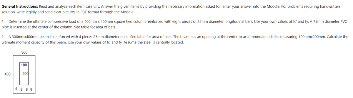 General Instructions: Read and analyze each item carefully. Answer the given items by providing the necessary information asked for. Enter your answer into the Moodle. For problems requiring handwritten
solution, write legibly and send clear pictures in PDF format through the Moodle.
1. Determine the ultimate compressive load of a 400mm x 400mm square tied column reinforced with eight pieces of 25mm diameter longitudinal bars. Use your own values of fc' and fy. A 75mm diameter PVC
pipe is inserted at the center of the column. See table for area of bars.
2. A 300mmx400mm beam is reinforced with 4 pieces 25mm diameter bars. See table for area of bars. The beam has an opening at the center to accommodate utilities measuring 100mmx200mm. Calculate the
ultimate moment capacity of this beam. Use your own values of fc' and fy. Assume the steel is centrally located.
300
100
-6
400
200
0000