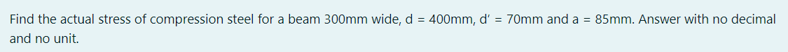 Find
the actual stress of compression steel for a beam 300mm wide, d = 400mm, d' = 70mm and a = 85mm. Answer with no decimal
and no unit.