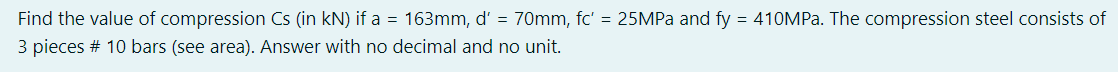 Find the value of compression Cs (in kN) if a = 163mm, d' = 70mm, fc' = 25MPa and fy = 410MPa. The compression steel consists of
3 pieces # 10 bars (see area). Answer with no decimal and no unit.