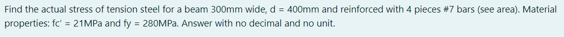 Find the actual stress of tension steel for a beam 300mm wide, d = 400mm and reinforced with 4 pieces #7 bars (see area). Material
properties: fc' = 21MPa and fy = 280MPa. Answer with no decimal and no unit.