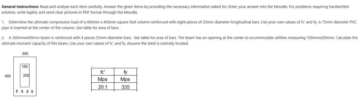 General Instructions: Read and analyze each item carefully. Answer the given items by providing the necessary information asked for. Enter your answer into the Moodle. For problems requiring handwritten
solution, write legibly and send clear pictures in PDF format through the Moodle.
1. Determine the ultimate compressive load of a 400mm x 400mm square tied column reinforced with eight pieces of 25mm diameter longitudinal bars. Use your own values of fc' and fy. A 75mm diameter PVC
pipe is inserted at the center of the column. See table for area of bars.
2. A 300mmx400mm beam is reinforced with 4 pieces 25mm diameter bars. See table for area of bars. The beam has an opening at the center to accommodate utilities measuring 100mmx200mm. Calculate the
ultimate moment capacity of this beam. Use your own values of fc' and fy. Assume the steel is centrally located.
300
100
fc'
fy
400
Mpa
Mpa
20.1
335
200
0000