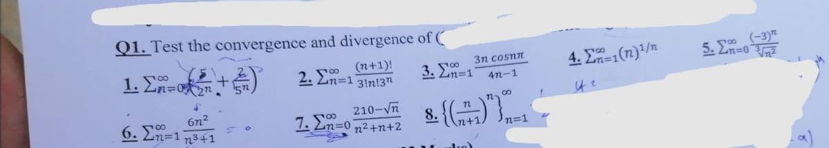 Q1. Test the convergence and divergence of (
1. En=
5. J0 (-3)n
Ln=0
2.
(n+1)!
2. 2n=1 3!n!3n
3n cosnn
4. E1(n)/n
3. En=1
4n-1
6n2
6. 2n=1 n3+1
210-Vn
7. 2n=0 n2+n+2
GI.
8.
An+1
n=1
