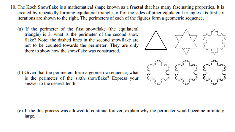 10. The Koch Snowflake is a mathematical shape known as a fractal that has many fascinating properties. It is
created by repeatedly forming equilateral triangles off of the sides of other equilateral triangles. Its first six
iterations are shown to the right. The perimeters of each of the figures form a geometric sequence.
(a) If the perimeter of the first snowflake (the equilateral
triangle) is 3, what is the perimeter of the second snow
flake? Note: the dashed lines in the second snowflake are
not to be counted towards the perimeter. They are only
there to show how the snowflake was constructed.
(b) Given that the perimeters form a geometric sequence, what
is the perimeter of the sixth snowflake? Express your
answer to the nearest tenth.
(c) If the this process was allowed to continue forever, explain why the perimeter would become infinitely
large.
