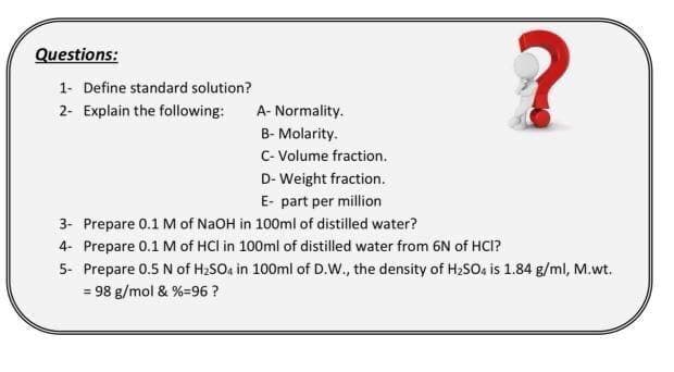 Questions:
1- Define standard solution?
2- Explain the following:
A- Normality.
B- Molarity.
C- Volume fraction.
D- Weight fraction.
E- part per million
3- Prepare 0.1 M of NaOH in 100ml of distilled water?
4- Prepare 0.1 M of HCl in 100ml of distilled water from 6N of HCI?
5- Prepare 0.5 N of H2SO4 in 100ml of D.W., the density of H2SO, is 1.84 g/ml, M.wt.
= 98 g/mol & %=96 ?
