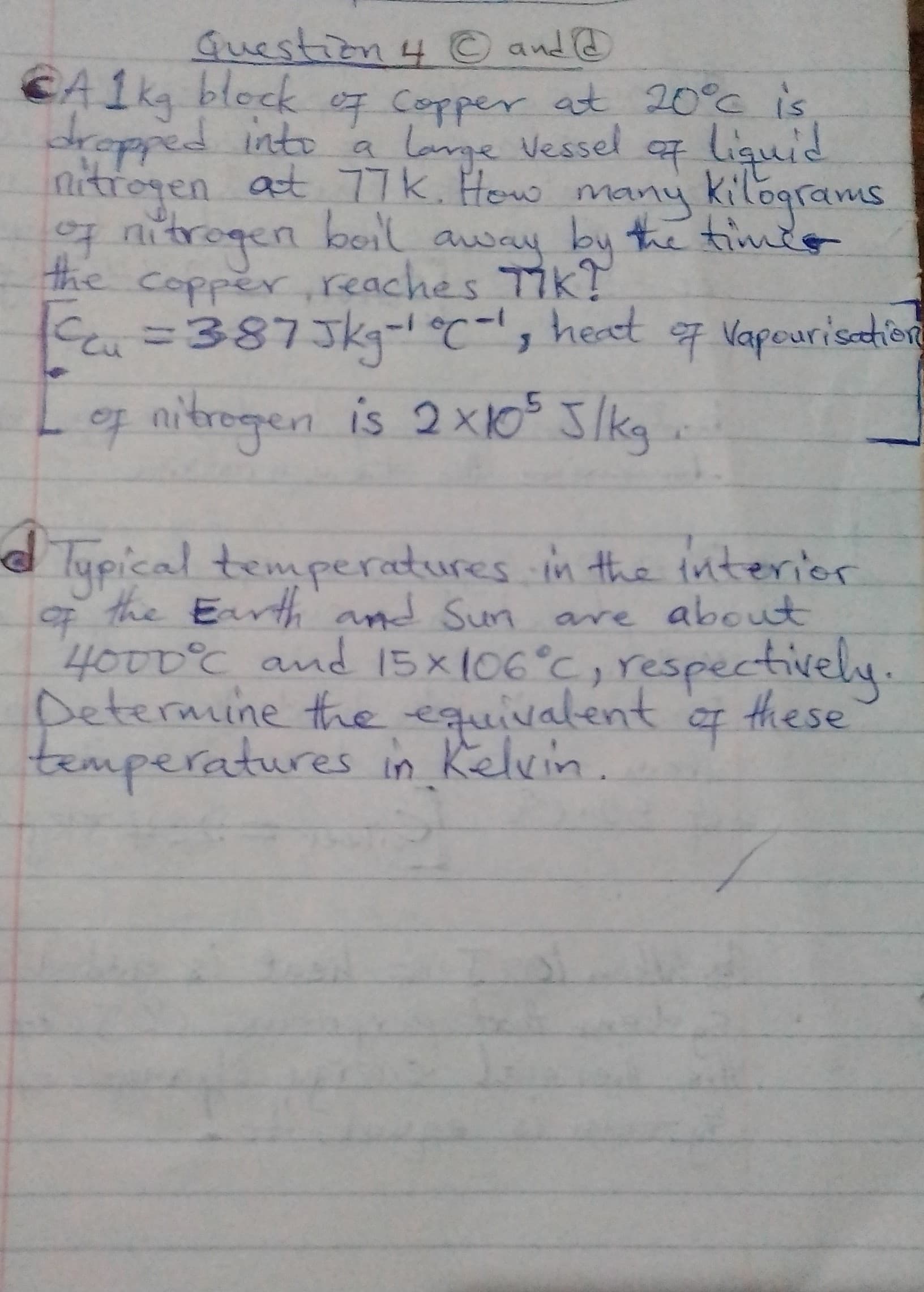 Guestion 4 © and @
CA1kg block e7 Copper at 20°c is
dropped into a lame Vessel liguid
nitrogen
at 77k. How many kilograms
g nitrogen bonl away by the timdo
the
copper reaches TikT
C=387Jkg-°-s heat
Log nitrogen is 2 x1o5 Jlkg
7 Vapeuristie
