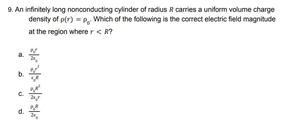 9. An infinitely long nonconducting cylinder of radius R carries a uniform volume charge
density of p(r) = Po: Which of the following is the correct electric field magnitude
at the region where r < R?
Por
а.
2e,
b.
GR
С.
2€,r
POR
d.
2€.
