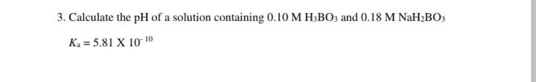 3. Calculate the pH of a solution containing 0.10 M H3BO3 and 0.18 M NaH2BO3
Ka = 5.81 X 10 10
