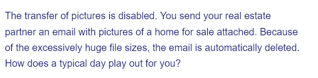 The transfer of pictures is disabled. You send your real estate
partner an email with pictures of a home for sale attached. Because
of the excessively huge file sizes, the email is automatically deleted.
How does a typical day play out for you?