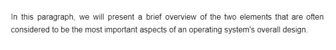 In this paragraph, we will present a brief overview of the two elements that are often
considered to be the most important aspects of an operating system's overall design.