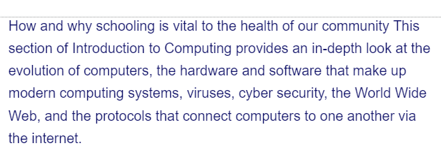 How and why schooling is vital to the health of our community This
section of Introduction to Computing provides an in-depth look at the
evolution of computers, the hardware and software that make up
modern computing systems, viruses, cyber security, the World Wide
Web, and the protocols that connect computers to one another via
the internet.