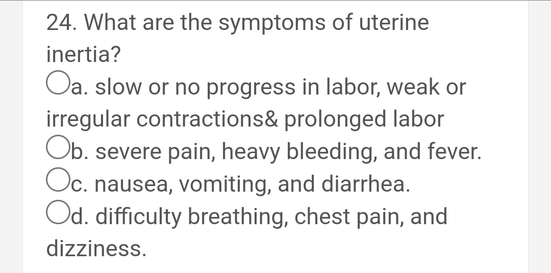 24. What are the symptoms of uterine
inertia?
Oa. slow or no progress in labor, weak or
irregular contractions& prolonged labor
Ob. severe pain, heavy bleeding, and fever.
Oc. nausea, vomiting, and diarrhea.
Od. difficulty breathing, chest pain, and
dizziness.