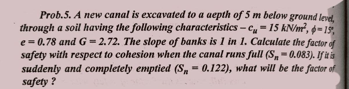 Prob.5. A new canal is excavated to a aepth of 5 m below ground level,
through a soil having the following characteristics - Cu=15 kN/m², p=15%,
e = 0.78 and G = 2.72. The slope of banks is 1 in 1. Calculate the factor of
safety with respect to cohesion when the canal runs full (Sn = 0.083). If it is
suddenly and completely emptied (Sn = 0.122), what will be the factor of
safety ?