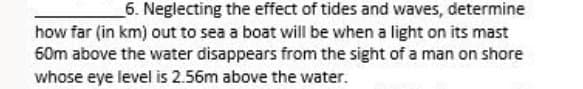 6. Neglecting the effect of tides and waves, determine
how far (in km) out to sea a boat will be when a light on its mast
60m above the water disappears from the sight of a man on shore
whose eye level is 2.56m above the water.