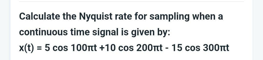 Calculate the Nyquist rate for sampling when a
continuous time signal is given by:
x(t) = 5 cos 100nt +10 cos 200nt - 15 cos 300nt