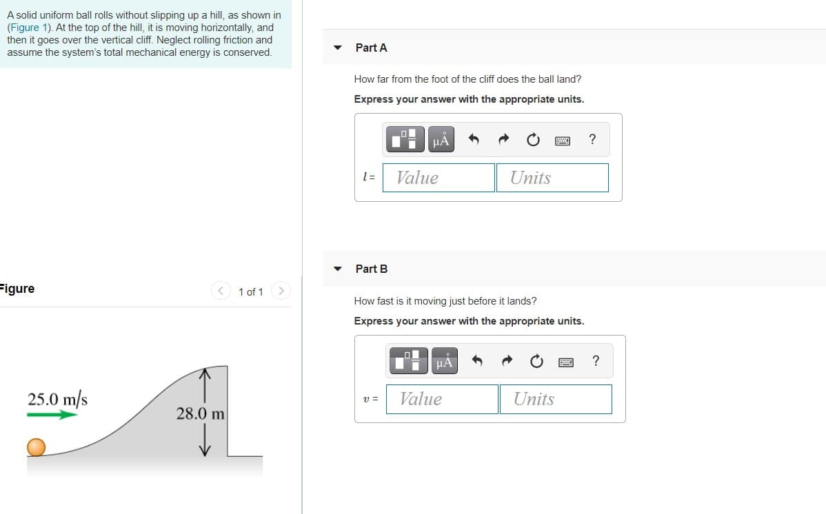 A solid uniform ball rolls without slipping up a hill, as shown in
(Figure 1). At the top of the hill, it is moving horizontally, and
then it goes over the vertical cliff. Neglect rolling friction and
assume the system's total mechanical energy is conserved.
Part A
How far from the foot of the cliff does the ball land?
Express your answer with the appropriate units.
µA
= 1
Value
Units
Part B
Figure
< 1 of 1
<>
How fast is it moving just before it lands?
Express your answer with the appropriate units.
HA
25.0 m/s
Value
Units
v =
28.0 m
