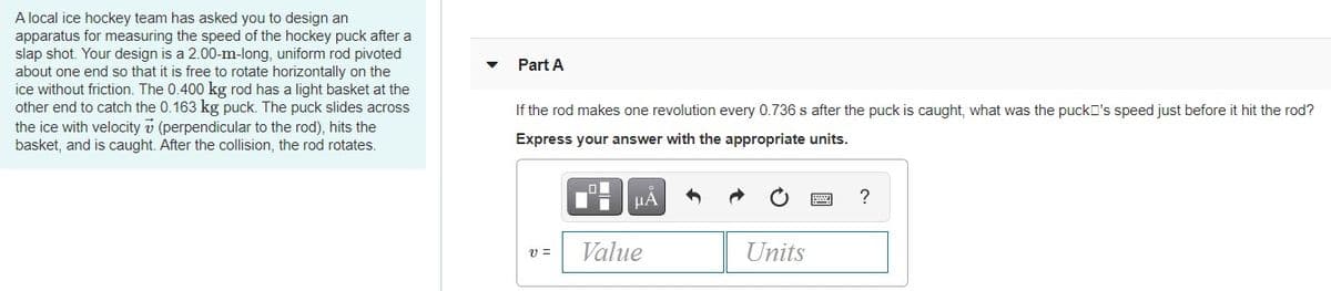 A local ice hockey team has asked you to design an
apparatus for measuring the speed of the hockey puck after a
slap shot. Your design is a 2.00-m-long, uniform rod pivoted
about one end so that it is free to rotate horizontally on the
ice without friction. The 0.400 kg rod has a light basket at the
other end to catch the 0.163 kg puck. The puck slides across
the ice with velocity v (perpendicular to the rod), hits the
basket, and is caught. After the collision, the rod rotates.
Part A
If the rod makes one revolution every 0.736 s after the puck is caught, what was the puckD's speed just before it hit the rod?
Express your answer with the appropriate units.
?
Value
Units
v =
