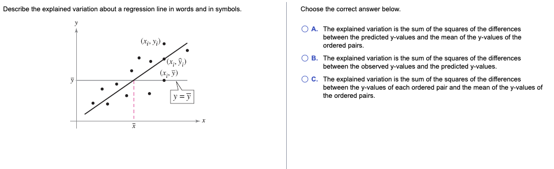 Describe the explained variation about a regression line in words and in symbols.
Choose the correct answer below.
O A. The explained variation is the sum of the squares of the differences
between the predicted y-values and the mean of the y-values of the
ordered pairs.
(xị, y;).
O B. The explained variation is the sum of the squares of the differences
between the observed y-values and the predicted y-values.
(x, ỹ)
OC. The explained variation is the sum of the squares of the differences
between the y-values of each ordered pair and the mean of the y-values of
the ordered pairs.
y = y
