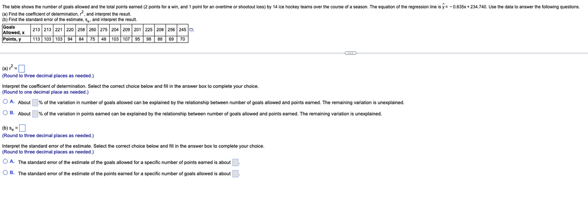 The table shows the number of goals allowed and the total points earned (2 points for a win, and 1 point for an overtime or shootout loss) by 14 ice hockey teams over the course of a season. The equation of the regression line is y = - 0.635x +234.740. Use the data to answer the following questions.
(a) Find the coefficient of determination, r, and interpret the result.
(b) Find the standard error of the estimate, s., and interpret the result.
Goals
Allowed, x
213 213 221 220 258 260 275 204 209 201 225 208 256 245 P
Points, y
113 103 103 94 84 75 48 103 107 95 98 88 69 70
(a) ? =
(Round to three decimal places as needed.)
Interpret the coefficient of determination. Select the correct choice below and fill in the answer box to complete your choice.
(Round to one decimal place as needed.)
O A. About
% of the variation in number of goals allowed can be explained by the relationship between number of goals allowed and points earned. The remaining variation is unexplained.
O B. About
% of the variation in points earned can be explained by the relationship between number of goals allowed and points earned. The remaining variation is unexplained.
(b) se =
(Round to three decimal places as needed.)
Interpret the standard error of the estimate. Select the correct choice below and fill in the answer box to complete your choice.
(Round to three decimal places as needed.)
O A. The standard error of the estimate of the goals allowed for a specific number of points earned is about
O B. The standard error of the estimate of the points earned for a specific number of goals allowed is about
