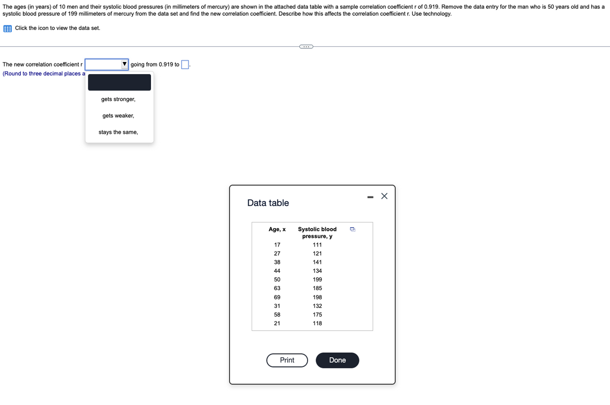 The ages (in years) of 10 men and their systolic blood pressures (in millimeters of mercury) are shown in the attached data table with a sample correlation coefficient r of 0.919. Remove the data entry for the man who is 50 years old and has a
systolic blood pressure of 199 millimeters of mercury from the data set and find the new correlation coefficient. Describe how this affects the correlation coefficient r. Use technology.
E Click the icon to view the data set.
The new correlation coefficient r
V going from 0.919 to
(Round to three decimal places a
gets stronger,
gets weaker,
stays the same,
- X
Data table
Age, x
Systolic blood
pressure, y
17
111
27
121
38
141
44
134
50
199
63
185
69
198
31
132
58
175
21
118
Print
Done
