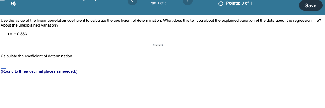 9)
O Points: 0 of 1
Part 1 of 3
Save
Use the value of the linear correlation coefficient to calculate the coefficient of determination. What does this tell you about the explained variation of the data about the regression line?
About the unexplained variation?
r= - 0.383
Calculate the coefficient of determination.
(Round to three decimal places as needed.)
