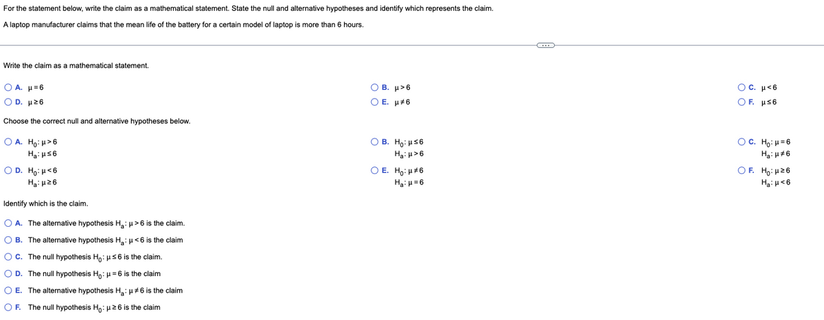 For the statement below, write the claim as a mathematical statement. State the null and alternative hypotheses and identify which represents the claim.
A laptop manufacturer claims that the mean life of the battery for a certain model of laptop is more than 6 hours.
Write the claim as a mathematical statement.
Ο Α. μ = 6
OB. μ>6
O E. μ#6
OD. μ²6
Choose the correct null and alternative hypotheses below.
OA. Ho: > 6
OB. Ho: μ≤6
Ha: μ≤6
Ha: μ>6
O E. Ho: μ*6
OD. Ho: H<6
H₂:μ26
H₂:μ=6
Identify which is the claim.
O A. The alternative hypothesis H₂: μ> 6 is the claim.
OB. The alternative hypothesis H₂: μ< 6 is the claim
OC. The null hypothesis Ho: μ≤6 is the claim.
O D. The null hypothesis Ho: μ = 6 is the claim
O E. The alternative hypothesis H₂: μ#6 is the claim
O F. The null hypothesis Ho: μ ≥6 is the claim
OC. μ<6
OF. μ≤6
OC. H₂: H=6
H₂:μ#6
OF. Ho:μ ≥6
Ha: μ<6