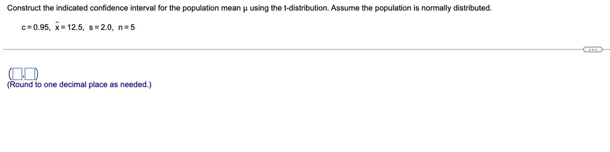 Construct the indicated confidence interval for the population mean μ using the t-distribution. Assume the population is normally distributed.
c=0.95, x= 12.5, s=2.0, n=5
(Round to one decimal place as needed.)