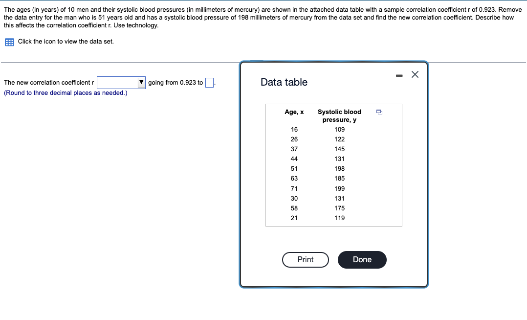 The ages (in years) of 10 men and their systolic blood pressures (in millimeters of mercury) are shown in the attached data table with a sample correlation coefficient r of 0.923. Remove
the data entry for the man who is 51 years old and has
this affects the correlation coefficient r. Use technology.
systolic blood pressure of 198 millimeters of mercury from the data set and find the new correlation coefficient. Describe how
E Click the icon to view the data set.
The new correlation coefficient r
going from 0.923 to
Data table
(Round to three decimal places as needed.)
Age, x
Systolic blood
pressure, y
16
109
26
122
37
145
44
131
51
198
63
185
71
199
30
131
58
175
21
119
Print
Done
