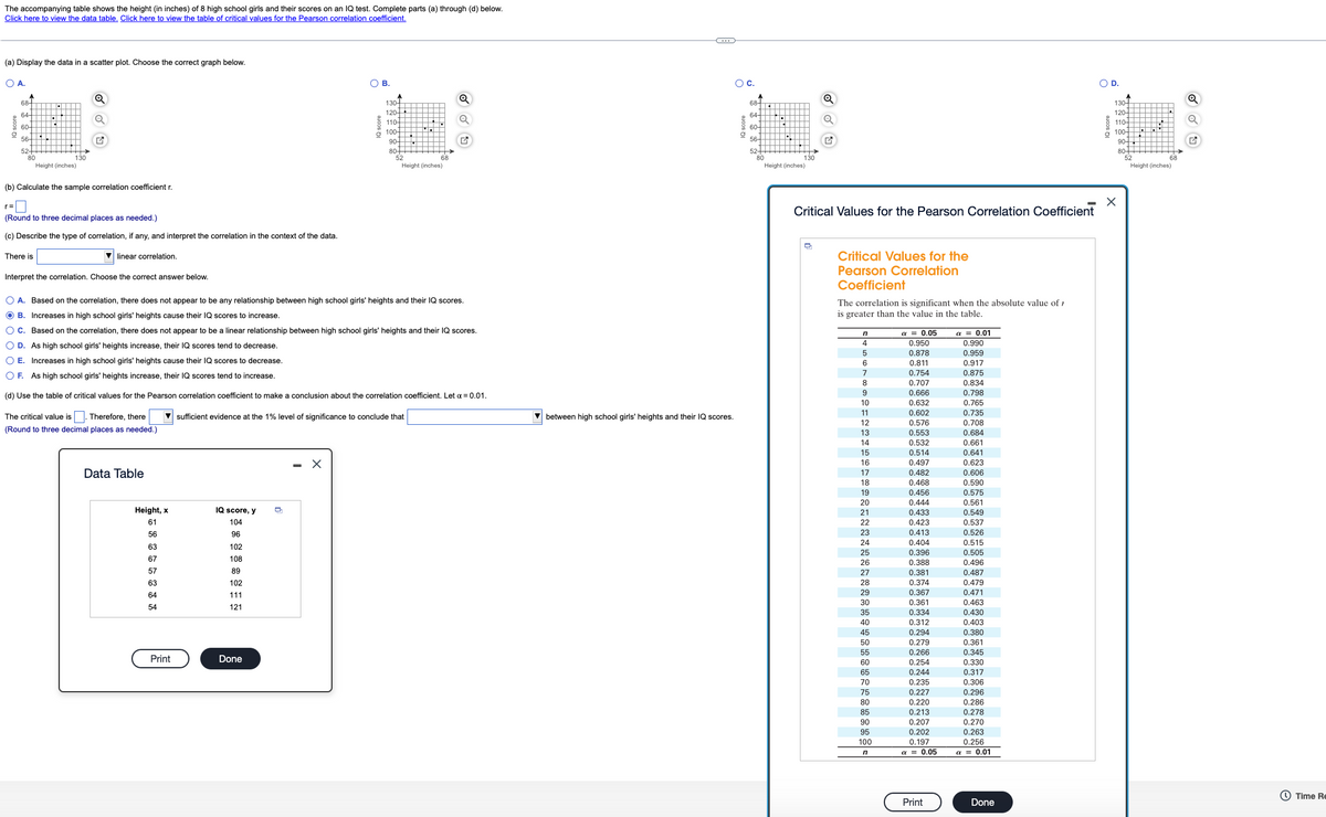 The accompanying table shows the height (in inches) of 8 high school girls and their scores on an IQ test. Complete parts (a) through (d) below.
Click here to view the data table. Click here to view the table of critical values for the Pearson correlation coefficient.
(a) Display the data in a scatter plot. Choose the correct graph below.
OA.
OB.
Oc.
OD.
Q
130-
120-
110-
o 100-
90 H
68+
68-
130-
120
64-
64-
110-
60-
60-
g 100+H
90-
56-
56-
52-
80
Height (inches)
80+
52
52-
80
Height (inches)
80-
52
130
68
130
68
Height (inches)
Height (inches)
(b) Calculate the sample correlation coefficient r.
Critical Values for the Pearson Correlation Coefficient
(Round to three decimal places as needed.)
(c) Describe the type of correlation, if any, and interpret the correlation in the context of the data.
There is
linear correlation.
Critical Values for the
Pearson Correlation
Coefficient
Interpret the correlation. Choose the correct answer below.
O A. Based on the correlation, there does not appear to be any relationship between high school girls' heights and their IQ scores.
The correlation is significant when the absolute value of 1
is greater than the value in the table.
O B. Increases in high school girls' heights cause their IQ scores to increase.
O C. Based on the correlation, there does not appear to be a linear relationship between high school girls' heights and their IQ scores.
a = 0.05
0.950
a = 0.01
0.990
O D. As high school girls' heights increase, their IQ scores tend to decrease.
4
0.878
0.811
0.959
0.917
5
O E. Increases in high school girls' heights cause their IQ scores to decrease.
0.754
0.707
0.875
0.834
0.798
O F. As high school girls' heights increase, their IQ scores tend to increase.
8
(d) Use the table of critical values for the Pearson correlation coefficient to make a conclusion about the correlation coefficient. Let a = 0.01.
9
0.666
10
0.632
0.765
The critical value is I. Therefore, there
sufficient evidence at the 1% level of significance to conclude that
between high school girls' heights and their IQ scores.
11
0.602
0.735
12
0,576
0.708
(Round to three decimal places as needed.)
0.684
0.661
13
0.553
14
0.532
15
0.514
0.641
16
0.497
0.623
Data Table
17
0.482
0.606
0.468
0.456
0.444
18
0.590
0.575
19
0.561
0.549
20
Height, x
IQ score, y
21
0.433
61
104
22
0.423
0.537
56
96
23
0.413
0.526
24
0.404
0.515
0.505
63
102
25
0.396
0.388
67
108
26
0.496
57
89
0.381
0.374
0.487
0.479
27
63
102
28
64
111
29
0.367
0.471
0.361
0.334
30
0.463
54
121
0.430
0.403
35
40
0.312
0.294
0,380
O 361
45
50
0.279
0.361
0 266
0.345
0.330
0.317
55
0.266
Print
Done
60
0.254
65
0.244
70
0.306
0.296
0.235
75
0.227
80
0.220
0.286
0.213
0.207
0.202
0.278
0.270
0.263
0.256
85
90
95
0.197
a = 0.05
100
a = 0.01
O Time Re
Print
Done
IQ score
IQ score
