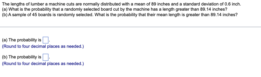 The lengths of lumber a machine cuts are normally distributed with a mean of 89 inches and a standard deviation of 0.6 inch.
(a) What is the probability that a randomly selected board cut by the machine has a length greater than 89.14 inches?
(b) A sample of 45 boards is randomly selected. What is the probability that their mean length is greater than 89.14 inches?
(a) The probability is.
(Round to four decimal places as needed.)
(b) The probability is.
(Round to four decimal places as needed.)