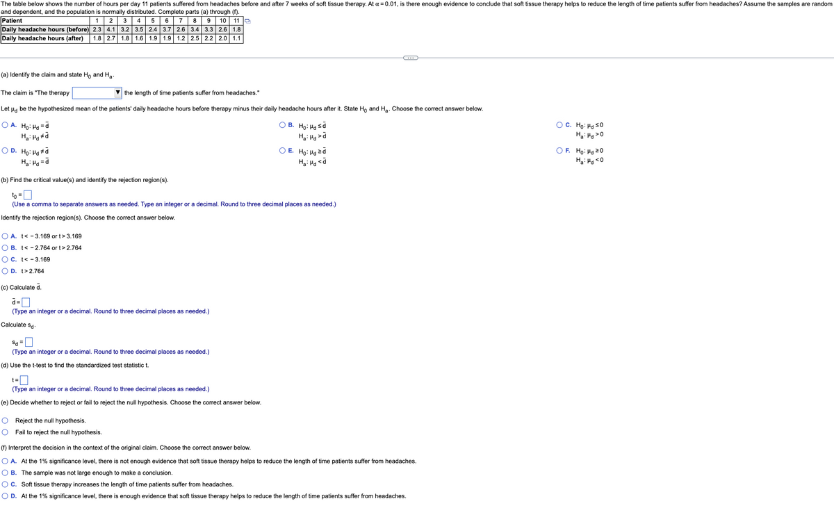 The table below shows the number of hours per day 11 patients suffered from headaches before and after 7 weeks of soft tissue therapy. At x = 0.01, is there enough evidence to conclude that soft tissue therapy helps to reduce the length of time patients suffer from headaches? Assume the samples are random
and dependent, and the population is normally distributed. Complete parts (a) through (f).
Patient
8 9 10 11 Q
1
Daily headache hours (before) 2.3
3.4 3.3 2.6 1.8
Daily headache hours (after) 1.8 2.7 1.8 1.6 1.9 1.9 1.2 2.5 2.2 2.0 1.1
2 3 4 5 6 7
4.1 3.2 3.5 2.4 3.7 2.6
C
(a) Identify the claim and state Ho and Ha
The claim is "The therapy
the length of time patients suffer from headaches."
Let μd be the hypothesized mean of the patients' daily headache hours before therapy minus their daily headache hours after it. State Ho and H₂. Choose the correct answer below.
OA. Ho: Hd=d
O C. Ho: Hd ≤0
OB. Ho. Họ sở
Ha: Hd >d
Ha: Hdd
Ha: Hd>0
OD. Ho: Hd #d
Ha:Hd=d
O E. Ho: Hd zd
Ha: Hd <d
OF. Ho: Hd 20
Ha: Hd <0
(b) Find the critical value(s) and identify the rejection region(s).
to =
(Use a comma to separate answers as needed. Type an integer or a decimal. Round to three decimal places as needed.)
Identify the rejection region(s). Choose the correct answer below.
O A. t - 3.169 or t> 3.169
O B. t< -2.764 or t>2.764
OC. t - 3.169
O D. t>2.764
(c) Calculate d.
d=
(Type an integer or a decimal. Round to three decimal places as needed.)
Calculate Sd.
Sd=
(Type an integer or a decimal. Round to three decimal places as needed.)
(d) Use the t-test to find the standardized test statistic t.
t=
(Type an integer or a decimal. Round to three decimal places as needed.)
(e) Decide whether to reject or fail to reject the null hypothesis. Choose the correct answer below.
O Reject the null hypothesis.
O
Fail to reject the null hypothesis.
(f) Interpret the decision in the context of the original claim. Choose the correct answer below.
O A. At the 1% significance level, there is not enough evidence that soft tissue therapy helps to reduce the length of time patients suffer from headaches.
O B. The sample was not large enough to make a conclusion.
O C. Soft tissue therapy increases the length of time patients suffer from headaches.
O D. At the 1% significance level, there enough evidence that soft tissue therapy helps to reduce the length of time patients suffer from headaches.