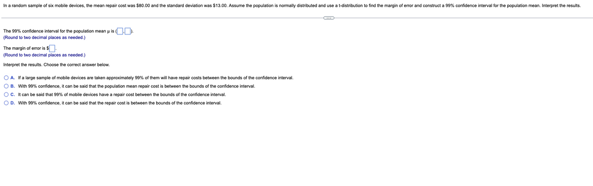 In a random sample of six mobile devices, the mean repair cost was $80.00 and the standard deviation was $13.00. Assume the population is normally distributed and use a t-distribution to find the margin of error and construct a 99% confidence interval for the population mean. Interpret the results.
C
The 99% confidence interval for the population mean u is
(Round to two decimal places as needed.)
The margin of error is $
(Round to two decimal places as needed.)
Interpret the results. Choose the correct answer below.
O A. If a large sample of mobile devices are taken approximately 99% of them will have repair costs between the bounds of the confidence interval.
OB. With 99% confidence, it can be said that the population mean repair cost is between the bounds of the confidence interval.
O C. It can be said that 99% of mobile devices have a repair cost between the bounds of the confidence interval.
O D. With 99% confidence, it can be said that the repair cost is between the bounds of the confidence interval.