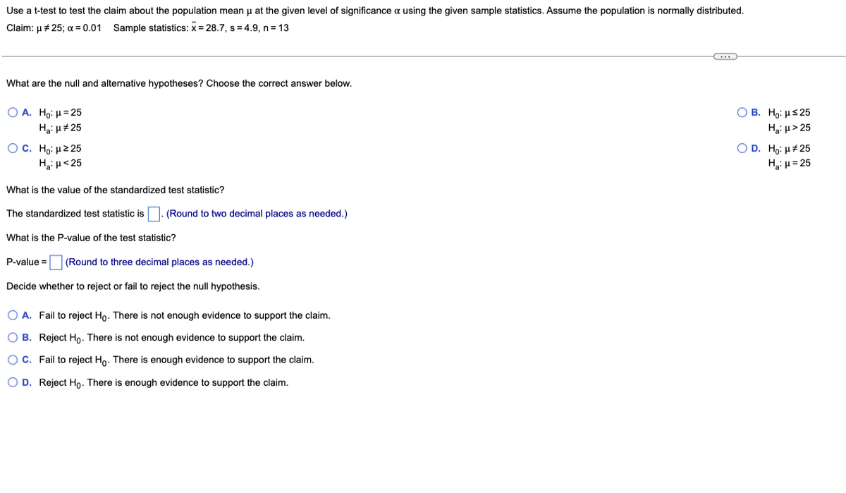 Use a t-test to test the claim about the population mean μ at the given level of significance a using the given sample statistics. Assume the population is normally distributed.
Claim: μ #25; x = 0.01 Sample statistics: x= 28.7, s=4.9, n = 13
What are the null and alternative hypotheses? Choose the correct answer below.
O A. Ho: H=25
H₂: μ#25
OB. Ho: H≤25
H₂: μ>25
O C. Ho: μ ≥25
H₂: μ<25
O D. Ho: μ#25
H₂:μ=25
What is the value of the standardized test statistic?
The standardized test statistic is (Round to two decimal places as needed.)
What is the P-value of the test statistic?
P-value= (Round to three decimal places as needed.)
Decide whether to reject or fail to reject the null hypothesis.
O A. Fail to reject Ho. There is not enough evidence to support the claim.
OB. Reject Ho. There is not enough evidence to support the claim.
O C. Fail to reject Ho. There is enough evidence to support the claim.
OD. Reject Ho. There is enough evidence to support the claim.