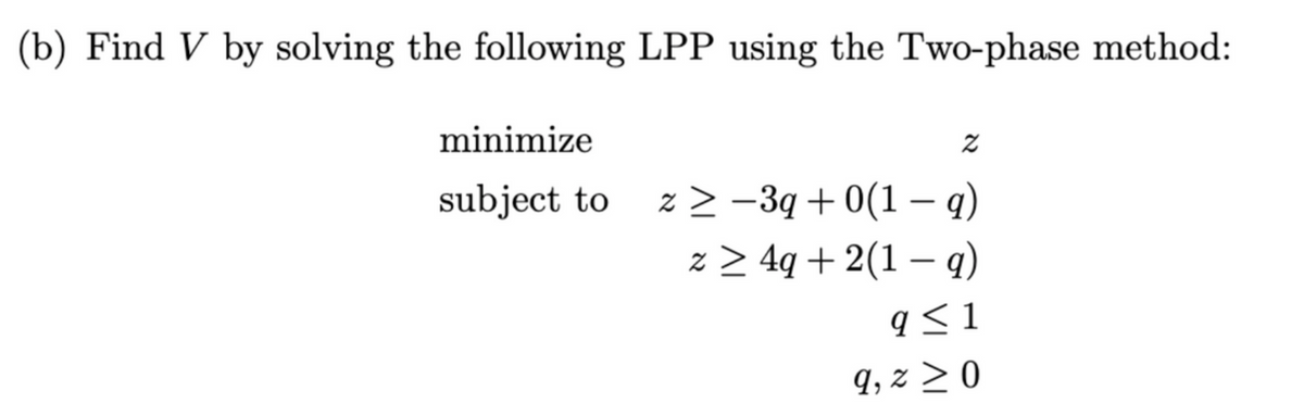 (b) Find V by solving the following LPP using the Two-phase method:
minimize
Z
subject to
z ≥ −3q + 0(1 − q)
z ≥ 4q+2(1 − q)
q≤1
9, z ≥ 0