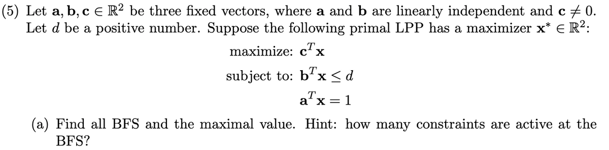 (5) Let a,b,c Є R² be three fixed vectors, where a and b are linearly independent and c ‡ 0.
Let d be a positive number. Suppose the following primal LPP has a maximizer x* = R²:
maximize: cTx
subject to: bx<d
aT
ax = = 1
(a) Find all BFS and the maximal value. Hint: how many constraints are active at the
BFS?