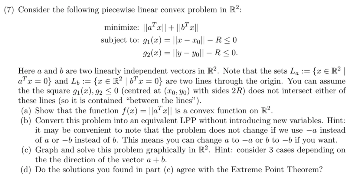 (7) Consider the following piecewise linear convex problem in R²:
T
minimize: ||ax|| + ||bx||
-
-
subject to: 91(x) = ||x − x0|| – R≤ 0
92(x) = ||y — Yo|| – R ≤ 0.
-
-
=
Here a and b are two linearly independent vectors in R². Note that the sets La {x = R² |
a²x = 0} and Lɩ := {x = R² | bª x = 0} are two lines through the origin. You can assume
the the square 91(x), 92 ≤ 0 (centred at (xo, yo) with sides 2R) does not intersect either of
these lines (so it is contained “between the lines”).
(a) Show that the function f(x) = ||ax|| is a convex function on R².
(b) Convert this problem into an equivalent LPP without introducing new variables. Hint:
it may be convenient to note that the problem does not change if we use -a instead
of a or -b instead of b. This means you can change a to -a or b to -b if you want.
(c) Graph and solve this problem graphically in R². Hint: consider 3 cases depending on
the the direction of the vector a + b.
(d) Do the solutions you found in part (c) agree with the Extreme Point Theorem?