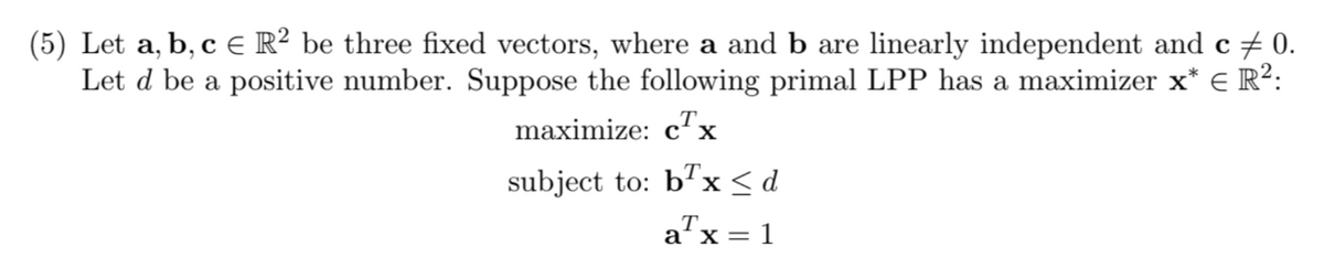 (5) Let a, b, c R² be three fixed vectors, where a and b are linearly independent and c 0.
Let d be a positive number. Suppose the following primal LPP has a maximizer x* = R²:
maximize: cTx
subject to: bx<d
T.
a'x=
: 1