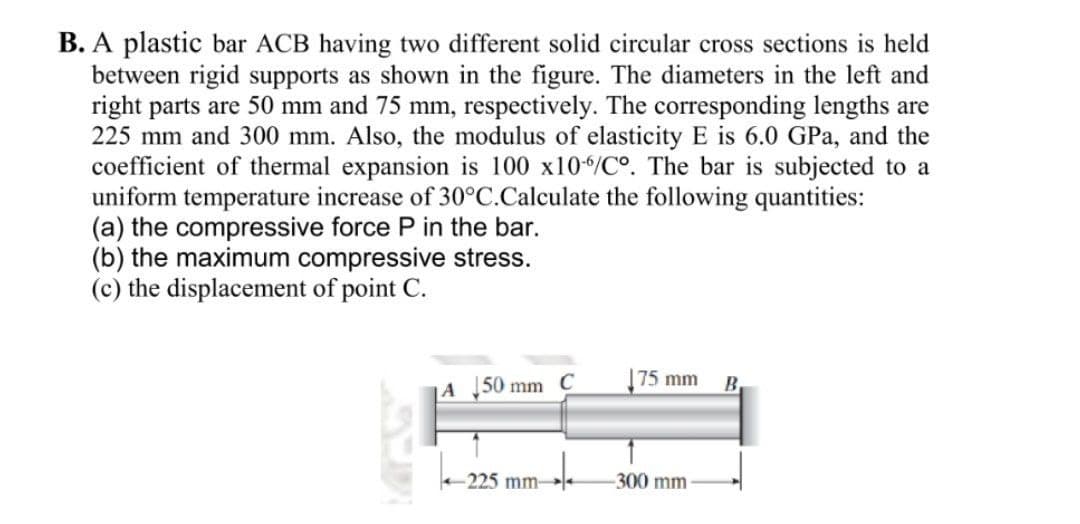 B. A plastic bar ACB having two different solid circular cross sections is held
between rigid supports as shown in the figure. The diameters in the left and
right parts are 50 mm and 75 mm, respectively. The corresponding lengths are
225 mm and 300 mm. Also, the modulus of elasticity E is 6.0 GPa, and the
coefficient of thermal expansion is 100 x10/Cº. The bar is subjected to a
uniform temperature increase of 30°C.Calculate the following quantities:
(a) the compressive force P in the bar.
(b) the maximum compressive stress.
(c) the displacement of point C.
|75 mm
B.
|A 50 mm C
-225 mm-
300 mm
