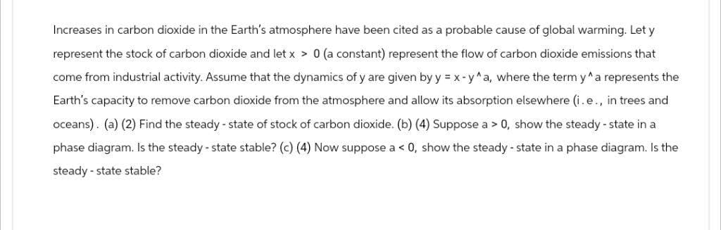 Increases in carbon dioxide in the Earth's atmosphere have been cited as a probable cause of global warming. Let y
represent the stock of carbon dioxide and let x > 0 (a constant) represent the flow of carbon dioxide emissions that
come from industrial activity. Assume that the dynamics of y are given by y=x-y^a, where the term y^a represents the
Earth's capacity to remove carbon dioxide from the atmosphere and allow its absorption elsewhere (i.e., in trees and
oceans). (a) (2) Find the steady-state of stock of carbon dioxide. (b) (4) Suppose a > 0, show the steady-state in a
phase diagram. Is the steady-state stable? (c) (4) Now suppose a <0, show the steady-state in a phase diagram. Is the
steady-state stable?