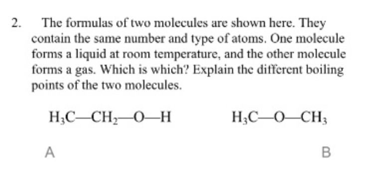 The formulas of two molecules are shown here. They
contain the same number and type of atoms. One molecule
forms a liquid at room temperature, and the other molecule
forms a gas. Which is which? Explain the different boiling
points of the two molecules.
2.
H;C-CH,0-H
H;C-O-CH3
A
