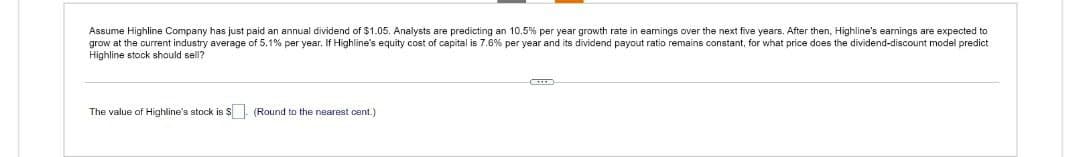 Assume Highline Company has just paid an annual dividend of $1.05. Analysts are predicting an 10.5% per year growth rate in earnings over the next five years. After then, Highline's earnings are expected to
grow at the current industry average of 5.1% per year. If Highline's equity cost of capital is 7.6% per year and its dividend payout ratio remains constant, for what price does the dividend-discount model predict
Highline stock should sell?
The value of Highline's stock is $
(Round to the nearest cent.)